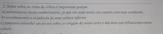 2. Saber sobre as Artes da Africa é importante porque:
a) aumentamos nosso conhecimento, já que em nada temos em comum com esse continente.
b) reconhecemos a existência de uma cultura inferior.
c) podemos entender um pouco sobre as origens de nosso povo e das artes que influenciam nossa