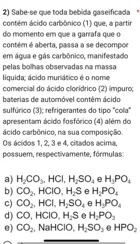 2) Sabe-se que toda bebida gaseificada
contém ácido carbônico (1) que, a partir
do momento em que a garrafa que o
contém é aberta , passa a se decompor
em água e gás carbônico , manifestado
pelas bolhas observadas na massa
líquida; ácido muriático é o nome
comercial do ácido clorídrico (2) impuro;
baterias de automóvel contêm ácido
sulfúrico (3); refrigerantes do tipo "cola"
apresentam ácido fosfórico (4) além do
ácido carbônico , na sua composição.
Os ácidos 1, 2 , 3 e 4, citados acima,
possuem , respectivam ente, fórmulas:
H_(2)CO_(3),HCl,H_(2)SO_(4)eH_(3)PO_(4)
CO_(2),HClO,H_(2)SeH_(2)PO_(4)
CO_(2),HCl,H_(2)SO_(4)eH_(3)PO_(4)
) CO,HClO,H_(2)SeH_(2)PO_(3)
e) CO_(2),NaHClO,H_(2)SO_(3)eHPO_(2)
pretty