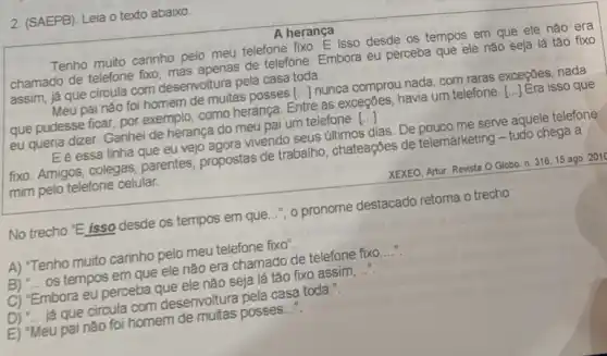 2. (SAEPB). Leia o texto abaixo.
A herança
Tenho muito carinho pelo meu telefone fixo. E isso desde os tempos em que ele não era
chamado de telefone fxo mas apenas de telefone Embora eu perceba que ele nǎo seja lá tǎo fixo
assim, já que circula com desenvoltura pela casa toda.
Meu pai nào foi homem de muitas posses () nunca comprou nada, com raras exceções, nada
que pudesse ficar, por exemplo, como herança. Entre as exceções, havia um telefone. [..]Era isso que
eu queria dizer. Ganhei de herança do meu pai um telefone. ()
Eé essa linha que eu vejo agora vivendo seus útimos dias. De pouco me serve aquele telefone
fixo. Amigos, colegas parentes, propostas de trabalho, chateações de telemarketing - tudo chega a
mim pelo telefone celular.
No trecho "E isso desde os tempos em que..."," o pronome destacado retoma o trecho:
A) "Tenho muito carinho pelo meu telefone fixo".
B) __ os tempos em que ele não era chamado de telefone fixo __
C) "Embora eu perceba que ele não seja lá tão fixo assim __
D) "... já que circula com desenvoltura pela casa toda.".
E) "Meu pai não foi homem de muitas posses __