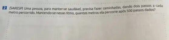 2] (SARESP) Uma pessoa para manter-se saudável precisa fazer caminhadas dando dois passos a cada
metro percorrido. Mantendo -se nesse ritmo, quantos metros ela percorre após 500 passos