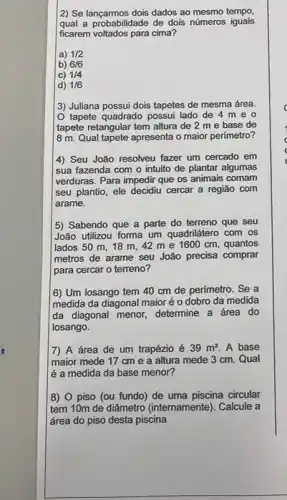 2) Se lançarmos dois dados ao mesmo tempo
qual a probabilidade de dois números iguais
ficarem voltados para cima?
a) 1/2
b) 6/6
C) 1/4
d) 1/6
3) Juliana possui dois tapetes de mesma área.
tapete quadrado possui lado de 4 m eo
tapete retangular tem altura de 2 me base de
8 m. Qual tapete apresenta o maior perímetro?
4) Seu João resolveu fazer um cercado em
sua fazenda com o intuito de plantar algumas
verduras. Para impedir que os animais comam
seu plantio, ele decidiu cercar a região com
arame.
5) Sabendo que a parte do terreno que seu
João utilizou forma um quadrilátero com os
lados 50 m, 18 m, 42 me 1600 cm, quantos
metros de arame seu João precisa comprar
para cercar o terreno?
(6) Um losango tem 40 cm de perímetro . Se a
medida da diagonal maior é o dobro da medida
da diagonal menor, determine a área do
losango.
7) A área de um trapézio é 39m^2 A base
maior mede 17 cm e a altura mede 3 cm. Qual
é a medida da base menor?
8) 0 piso (ou fundo) de uma piscina circular
tem 10m de diâmetro (internamente). Calcule a
área do piso desta piscina