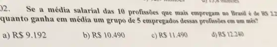 )2. Se a média salarial das 10 profissões que mais empregam no Brasil é de
RS2.2
quanto ganha em média um grupo de 5 empregados dessas profissões em um mês?
a) R 9.192
b) R 10.490
c) R 11.490
d) RS12.240