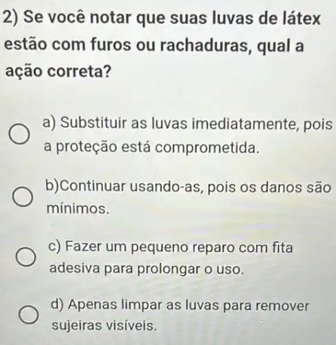 2) Se você notar que suas luvas de látex
estão com furos ou rachaduras qual a
ação correta?
a) Substituir as luvas imediatamente, pois
a proteção está comprometida.
b)Continuar usando -as, pois os danos são
mínimos.
c) Fazer um pequeno reparo com fita
adesiva para prolongar o uso.
d) Apenas limpar as luvas para remover
sujeiras visíveis.