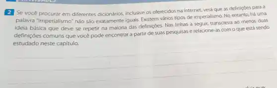 2 Se você procurar em diferentes dicionários inclusive os oferecidos na internet, verá que as definições para a
palavra "imperialismo'não são exatamente iguais. Existem vários tipos de imperialismo. No entanto, há uma
ideia básica que deve se repetir na maioria das definições. Nas linhas a seguir transcreva ao menos duas
definições comuns que você pode encontrar a partir de suas pesquisas e relacione-as com o que está sendo
estudado neste capítulo.