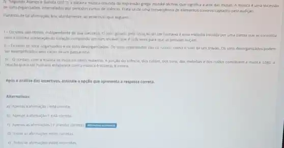 2) Segundo Avanço e Batista (2017), a palavra música oriunda da expressão grega musike téchne, que significa a arte das musas.A música é uma sucessao
de sons organizados, intervalados por periodos curtos de silencio. Trata-se de uma convergencia de elementos sonoros captados pela audição.
Partindo de tal afirmaçào lela, atentamente, as assertivas que seguem.
1-Os sons sao ritmos, independente de sua natureza, O som gerado pelo coraçǎo do ser humano é uma melodia iniciada por uma batida que se consolida
com a minima aceleração do coração compondo um som estável, que é suficiente para que as pessoas ouçam.
II-Existem os sons organizados e os sons desorganizados. Os sons organzados sao os ruidos, como o som de um trovão. Os sons desorganizados podem
ser exemplificados pelo canto de um passarinho
III -0
contato com a musica se inicia no utero materno. A junçao do silêncio dos ruidos, dos sons das melodias e dos ruidos constituem a música Logo, a
relação que o ser humano estabelece com a musica é visceral. e intima.
Após a análise das assertivas, assinale a opção que apresenta a resposta correta.
Alternativas:
a) Apenas a afirmaçdo I está correta
b) Apenas a afirmaçáo II está correta.
c) Apenas as afirmaçdes Ie III estão corretas Alternative assinalada
d) Todas as afirmaçóes estão corretas.
e) Todas as afirmaçbes estǎo incorretas