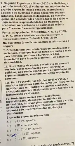 2. Segundo Figueiroa e Silva (2020), a Medicina, a
partir do século XX já vinha em um movimento de
grande expansão, nesse sentido, os problemas
sociais e as questōes morais causaram debates
intensos. Essas debatidas, de maneira
geral, são consideradas necessidades de saúde, e
logo seriam Ilidades da Medicina e
acabariam necessitando de médica
para "resolver" essas irregularidades.
Fonte: adaptado de FIGUEIROA, A. G.B ; SILVA,
S. M. C. Estudo Sócio-histórico e Neuropsicológico da
Medicalização Infantil. Indaia!Arque, 2020.
No que tange à medicina, analise as afirmativas a
seguir:
I. O Estado tem pouco interesse em medicalizar a
sociedade, visto que isso se torna um custo a mais
para o Estado, por isso a burocracia é tão
importante para impedir o aumento do consumo
de remédios.
II. No contexto da a Medicina se baseava
nos interesses econômicos e por estratégias
politicas, não sendo apenas para a reprodução de
algumas práticas, mas também como objeto de
consumo.
III. Para Foucault, nos séculos XVII e XVIII, a
medicina social era definida como um instrumento
cientifico que normatizava algumas condutas,
princi palmente as relacionadas com a higiene e a
transmissão de doenças.
IV. Problemas socials como alcoolismo,
hiperatividade, dependência química de
psicoa tivos, intervenções estatais sobre o corpo
social da população nos diferentes espaços
urbanos são decorrentes das mudanças
econômicas.
E correto o que se afirma em:
A. () I e IV, apenas.
B. () III e IV,apenas.
C. () II, III e IV, apenas.
D.	III , apenas.
de professores, "[