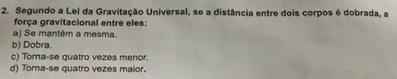 2. Segundo a Lei da Gravitação Universal, se a distância entre dois corpos é dobrada, a
força gravitacional entre eles:
a) Se mantém a mesma.
b) Dobra.
c) Torna-se quatro vezes menor.
d) Torna-se quatro vezes maior.