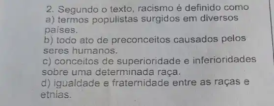 2. Segundo o texto, racismo é definido como
a) termos populistas surgidos em diversos
paises.
b) todo ato de preconceitos causados pelos
seres humanos.
c) conceitos de superioridade e inferioridades
sobre uma determinada raça.
d) igualdade e fraternidade entre as raças e
etnias.