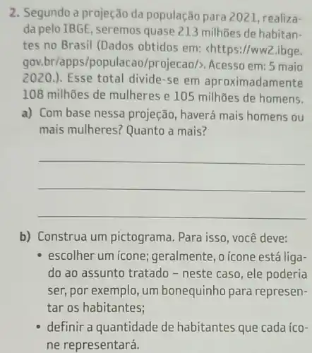 2. Segundo a projeção da população para 2021, realiza-
da pelo IBGE , seremos quase 213 milhões de habitan-
tes no Brasil (Dados obtidos em : <https://ww2.ibge.
gov.br/apps/pop ulacao/projecao/>Acesso em: 5 maio
2020.). Esse total divide-se em aproximadamente
108 milhões de mulheres e 10 milhões de homens.
a) Com base nessa projeção, haverá mais homens ou
mais mulheres Quanto a mais?
__
b) Construa um pictograma. Para isso, você deve:
escolher um ícone;geralmente, o icone está liga-
do ao assunto tratado - neste caso, ele poderia
ser, por exemplo , um bonequinho para represen-
tar os habitantes;