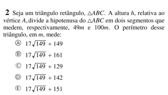 2 Seja um triângulo retângulo, Delta ABC A altura h, relativa , ao
vértice A,divide a hipotenusa do Delta ABC em dois segmentos que
medem , respectivamente, 49m e 100 m. O perímetro desse
triângulo, em m, mede:
A 17sqrt (149)+149
B 17sqrt (149)+161
C 17sqrt (149)+129
D 17sqrt (149)+142
E 17sqrt (149)+151