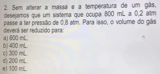 2. Sem alterar a massa e a temperatura de um gás,
desejamos que um sistema que ocupa 800 mL a 02 atm
passe a ter pressão de 0 ,8 atm. Para isso, o volume do gás
deverá ser reduzido para.
a) 600 mL.
b) 400 mL.
c) 300 mL
d) 200 mL
e) 100 mL