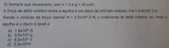 2) Sempre que necessário, use pi =3 e g=10m/s^2
A força de atrito cinético entre a agulha e um disco de vinil tem módulo Fat=8,0times 10^wedge -3N
Sendo o módulo da força normal N=2,0times 10^wedge -2N , o coeficiente de atrito cinético, Juc entre a
agulha e o disco é igual a
a) 1,6times 10^wedge -5
b) 5,0times 10^wedge -2
C) 4,0times 10^wedge -1
d) 2,5times 10^wedge 0