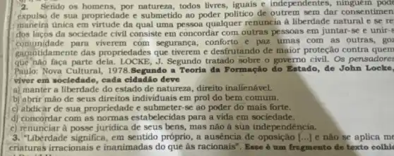 2. Serido os homens por natureza, todos livres iguais e independentes m pode
expulso de sua propriedade e submetido ao poder politico de outrem sem dar consentimen
maneira única em virtude da qual uma pessoa qualquer renuncia a liberdade natural e se re
dos lacos da sociedade civi consiste em concordar com outras pessoas em juntar se e unir-s
comunidade para viverem com segurança, conforto e paz umas com as outras, goz
garantidamente das propriedades que tiverem e desfrutando de maior proteção contra quem
que nào faça parte dela. LOCKE, J. Segundo tratado sobre o governo civil. Os pensadores
Paulo: Nova Cultural, 1978.Segundo a Teoria đa Formação do Estado de John Locke,
viver em sociedade, cada cidadão deve
a) manter a liberdade do estado de natureza , direito inalienável.
b) abrir mão de seus direitos individuais em prol do bem comum.
c) abdicar de sua propriedade e submeter-se ao poder do mais forte.
d) concordar com as normas estabelecidas para a vida em sociedade.
e) renunciar à posse juridica de seus bens , mas não à sua independência.
3. "Liberdade significa, em sentido próprio, a ausência đe oposição [ldots ] e não se aplica me
criatura's irracionais e inanimadas do que às racionais". Esse é um fragmento de texto colhic