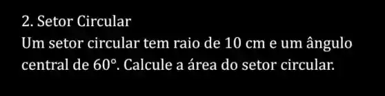 2. Setor Circular
Um setor circular tem raio de 10 cm e um ângulo
central de 60^circ  . Calcule a área do setor circular.