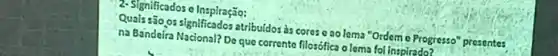 2- Significados o Inspiração:
Quals são,os significados atribuídos às cores c ao lema "Ordem c Progresso" presentes
na Bandeira Nacional? Do que corrente filosófica o lema fol inspirado?