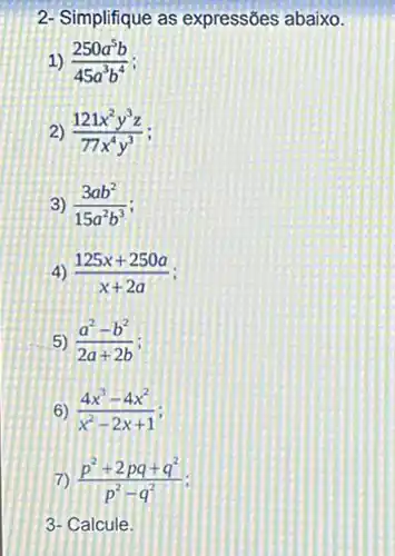 2- Simplifique as expressões abaixo.
(250a^5b)/(45a^3)b^(4)
(121x^2y^3z)/(77x^4)y^(3)
3) (3ab^2)/(15a^2)b^(3)
4) (125x+250a)/(x+2a)
5) (a^2-b^2)/(2a+2b)
6) (4x^3-4x^2)/(x^2)-2x+1
(p^2+2pq+q^2)/(p^2)-q^(2)
3- Calcule.