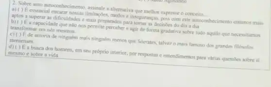 2. Sobre auto autoconhecimento assinale a alternativa que melhor expresse o conceito __
a) ( ) E essencial encarar nossas limitações , medos e inseguranças, pois com este autoconhecimento estamos mais
aptos a superar as dificuldades e mais preparados para tomar as decisôes do dia a dia
b) ( )É a capacidade que não nos permite perceber e agir de forma gradativa sobre tudo aquilo que necessitamos
transformar em nós mesmos.
c) ( )E de autoria de ninguém mais ninguém menos que Sócrates, talvez o mais famoso dos grandes filósofos
atenienses.
d) ( ) E a busca dos homens, em seu próprio interior, por respostas e entendimentos para várias questōes sobre si
mesmo e sobre a vida