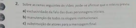 2. Sobre as cenas seguintes do vídeo pode-se afirmar que o roteiro previu:
a) exclusividade da fala das duas personagens iniciais.
b) manutenção de todos os slogans institucionais.
c) substituição de atores para a mensagem final.