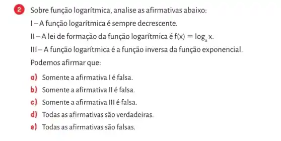 2 Sobre função logarítmica , analise as afirmativas abaixo:
I-A função logarítmica é sempre decrescente.
II-A lei de formação da função logarítmica é f(x)=log_(a)x
III-A função logarítmica éa função inversa da função exponencial.
Podemos afirmar que:
a) Somente a afirmativalé falsa.
b) Somente a afirmativa llé falsa.
c) Somente a afirmativa III é falsa
d) Todas as afirmativas são verdadeiras.
e) Todas as afirmativas são falsas.