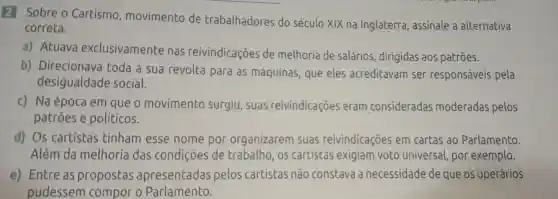 2 Sobre o Cartismo , movimento de trabalhadores do século XIX na Inglaterra ,assinale a alternativa
correta.
a)Atuava exclusivamente nas reivindicações de melhoria de salários , dirigidas aos patrōes.
b)Direcionava toda a sua revolta para as máquinas que eles acreditavam ser responsáveis pela
desigualdade social.
c) Na época em que o movimento surgiu , suas reivindicações eram consideradas moderadas pelos
patroes e políticos.
d) Os cartistas tinham esse nome por organizarem suas reivindicações em cartas ao Parlamento.
Além da melhoria das condições de trabalho , os cartistas exigiam voto universal , por exemplo.
e)Entre as propostas apresentadas pelos cartistas não constava a necessidade de que os operários
__ pudessem compor o Parlamento.