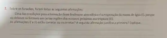 2. Sobre os furacbes, foram feltas as seguintes afirmações:
Uma das condiçôes para a formação desse fenomeno atmosféricoé a evaporação da massa de água (I) porque
os ciclones se formam em certas regioes dos oceanos, próximas nos trópicos (II).
As afirmações (I e II)estão corretas ou incorretas?A segunda afirmação justifica a primeira? Explique.
__