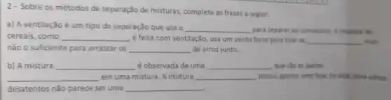 2- Sobre os métodos de separação de misturas, complete as frases a seguir.
a) A ventilação é um tipo de separação que usa o
__ para separar os compostos. A limpeza de
cereais, como __ é feita com ventilação, usa um vento forte para tirar as __ mas
não o suficiente para arrastar os __ de arroz junto.
b) A mistura __ é observada de uma __ que são as partes
__ em uma mistura. A mistura __ possui apenas uma fase ou seja, para olhos
desatentos não parece ser uma __