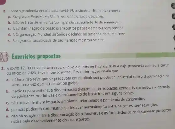 2. Sobre a pandemia gerada pela covid-19,assinale a alternativa correta.
a. Surgiu em Pequim , na China , em um mercado de peixes.
b. Não se trata de um virus com grande capacidade de disseminação.
c.A contaminação de pessoas em outros paises demorou para ocorrer.
d.A Organização Mundial da Saúde declarou se tratar de epidemia leve.
e. Sua grande capacidade de proliferação mostrou-se alta.
Exercicios propostos
3.A covid-19 , ou novo coronavírus , que veio a tona no final de 2019 e cuja pandemia ocorreu a partir
do inicio de 2020, teve impacto global.Essa informação revela que
a. a China não teve que se preocupar em diminuir sua produção industrial com a disseminação do
virus , uma vez que ela se tornou global.
medidas para evitar sua disseminação tiveram de ser adotadas , como o isolamento , a suspensão
de atividades produtivas eo fechamento de fronteiras em alguns países.
c. não houve nenhum impacto ambiental relacionado a pandemia de coronavírus.
pessoas puderam continuar a se deslocar normalmente entre os paises , sem restriçōes.
e. não há relação entre a disseminação do coronavírus e as facilidades de deslocamento proporcio-
nadas pelo desenvolvimento dos transportes.