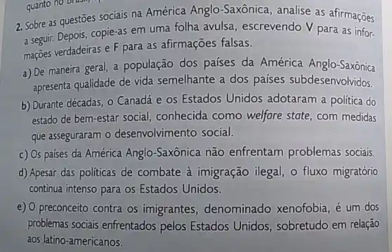 2. Sobre as questōes sociais na América Anglo-Saxônica, analise as afirmações
a seguir. Depois, copie-as em uma folha avulsa , escrevendo V para as infor-
mações verdadeiras e F para as afirmações falsas.
a) De maneira geral, a população dos países da América Anglo-Saxônica
apresenta qualidade de vida semelhante a dos países subdesenvolvidos.
b) Durante décadas, 0 Canadá e os Estados Unidos adotaram a política do
estado de bem-estar social, conhecida como welfare state , com medidas
que asseguraram o desenvolvimento social.
c) Os países da América Anglo -Saxônica não enfrentam problemas sociais.
d) Apesar das politicas de combate à imigração ilegal, o fluxo migratório
continua intenso para os Estados Unidos.
e) O preconceito contra os imigrantes denominado xenofobia, é um dos
problemas sociais enfrentados pelos Estados Unidos , sobretudo em relação
aos latino-americanos.