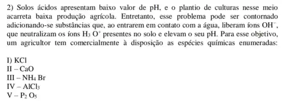 2) Solos ácidos apresentam baixo valor de pH, e o plantio de culturas nesse meio
acarreta baixa produção agrícola . Entretanto, esse problema pode ser contornado
adicionando-se substâncias que, ao entrarem em contato com a água, liberam ions OH^-
que neutralizam os ions H_(3)O^+ presentes no solo e elevam o seu pH . Para esse objetivo,
um agricultor tem comercialmente à disposição as espécies químicas enumeradas:
I) KCl
II-CaO
III-NH_(4)Br
IV-AlCl_(3)
V-P_(2)O_(5)