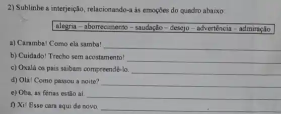 2) Sublinhe a interjeição , relacionando-a às emoções do quadro abaixo:
alegria - aborrecimento - saudação - desejo - advertência - admiração
a) Caramba! Como ela samba!
__
b) Cuidado! Trecho sem acostamento! __
c) Oxalá os pais saibam compreendê-lo. __
d) Olá! Como passou a noite? __
e) Oba, as férias estão ai. __
f) Xi! Esse cara aqui de novo. __