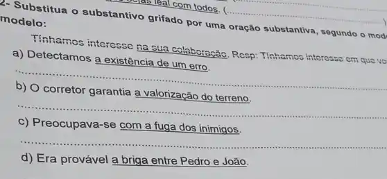 2- Substitua o substantivo grifado por uma oração substantiva , segundo o mod modelo:
__
Tinhamos interesse na sua colaboração. Resp Tinhamos interesse cm que vo
a) Detectamos a existência de um erro.
__ ......................................................................
a valorização do
__
IIIII
c) Preocupava -se com a fuga dos inimigos.
__
...........................................
d) Era provável a briga entre Pedro e João.