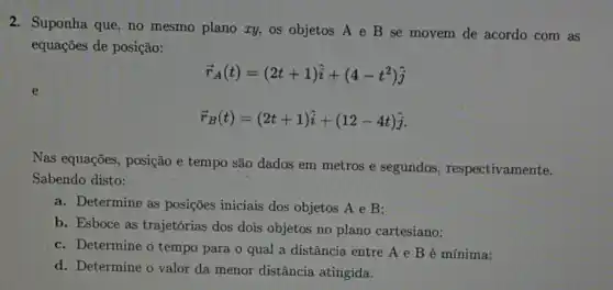 2. Suponha que, no mesmo plano ry, os objetos A e B se movem de acordo com as
equações de posição:
overrightarrow (r)_(A)(t)=(2t+1)hat (i)+(4-t^2)hat (j)
overrightarrow (r)_(B)(t)=(2t+1)hat (i)+(12-4t)hat (j)
Nas equações, posição e tempo são dados em metros e segundos respectivamente.
Sabendo disto:
a. Determine as posições iniciais dos objetos A e B;
b. Esboce as trajetórias dos dois objetos no plano cartesiano;
c. Determine o tempo para o qual a distância entre A e B é mínima;
d. Determine o valor da menor distância atingida.