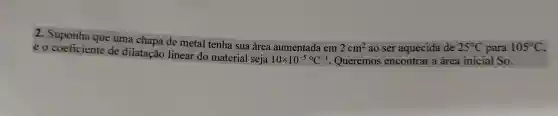 2. Suponha que uma chapa de metal tenha sua área aumentada em
2cm^2 ao ser aquecida de 25^circ C para 105^circ C
e o coeficiente de dilatação linear do material seja
10times 10^-5^circ C^-1 . Queremos encontrar a área inicial So.