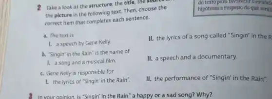 2 Take a look at the structure, the title , the source
the picture in the following text. Then choose the
correct item that completes each sentence.
do texto para favorecer o estabel
hipóteses a respeito do que serái
a. The text is
II. the lyrics of a song called "Singin" in the R
1. a speech by Gene Kelly.
b. "Singin" in the Rain "is the name of
1. a song and a musical film.
II. a speech and a documentary.
c. Gene Kelly is responsible for
1. the lyrics of "Singin in the Rain".
II. the performance of "Singin" in the Rain".
8 In your opinion,is "Singin" in the Rain " a happy or a sad song? Why?