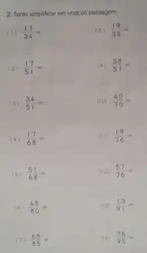 2. Tente simplificar em uma só passagem:
(1) (17)/(34)=
(8) (19)/(38)=
(2) (17)/(51)=
(9) (38)/(57)=
(3) (34)/(51)=
(10) (40)/(70)=
(4) (17)/(68)=
(11) (19)/(76)=
(5) (51)/(68)=
(12) (57)/(76)=
(6) (48)/(80)=
(13) (13)/(91)=
(7) (68)/(85)=
(14) (76)/(95)=