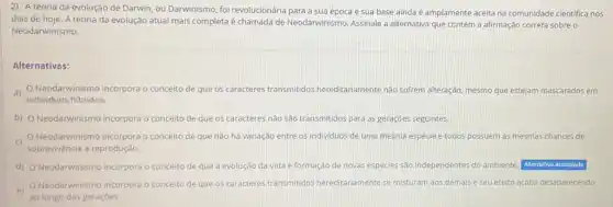 2) A teoria da evolução de Darwin, ou Darwinismo, foi revolucionária para a sua época e sua base ainda é amplamente aceita na comunidade cientifica nos
dias de hoje. A teoria da evolução atual mais completa é chamada de Neodarwinismo. Assinale a alternativa que contém a afirmação correta sobre o
Neodarwinismo.
Alternativas:
a)
Neodarwinismo incorpora o conceito de que os caracteres transmitidos hereditariamente nào sofrem alteração, mesmo que estejam mascarados em
individuos hibridos.
b) Neodarwinismo incorpora o conceito de	caracteres nào são transmitidos para as geraçóes seguintes.
C
sobrevivência a reprodução.
Neodarwinismo incorpora oc conceito de que nào há variação entre os individuos de uma mesma espécie e todos possuem as mesmas chances de
d) ONeodarwinismo incorpora o conceito de que a evolução da vida e formação de novas espécies são independentes do ambiente. Alternativa assinalada
e)
Neodarwinismo incorpora o conceito de que os caracteres transmitidos hereditariamente se misturam aos demais e seu efeito acaba desaparecendo
ao longo das geraçbes.