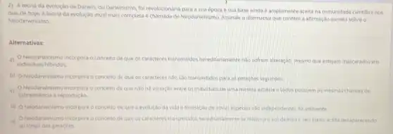 2) A teoria da evolução de Darwin, ou Darwinismo foi revolucionária para a sua época e sua base ainda é amplamente aceita na comunidade cientifica nos
dias de hoje. A teoria da evolução atual mais completa é chamada de Neodanwinismo, Assinale a alternativa que contém a afirmação correta sobreo
Neodarwinismo.
Alternativas:
a)
individuos hibridos.
Neodarwinismo incorpora o conceito de que os caracteres transmitidos hereditariamente nào sofrem alteração, mesmo que estejam mascarados em
b) Neodarwinismo incorpora o conceito de que os caracteres nào sào transmitidos para as geraçoes seguintes
(1) Neodarwinismo incorpora conceito de que nào ha variação entre os individuos de uma mesma especie e todos possuem as mesmas chances de
sobrevivència a reprodução.
d) Neodarwinismo incorpora o conceito de que a evolução da vida e formaçdo de novas especies sao independentes do ambiente.
e)
ao longo das geraçóes.
Neodarwinismo incorpora o conceito de que os caracteres transmitidos hereditanamente se misturan aos demaise seu efeito acaba desaparecendo