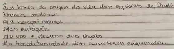 2. A teoria da origem da vida das espéciers de Charle Darwin analisou:
a) a selecaio natural
b) an mutaçōes
c) 0 uso e desuso dos ôngários
d) a hereditariadade dos caracteres adquiridos.