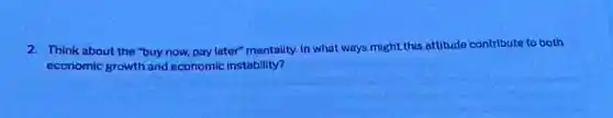 2. Think about the "buy now, pary later"mentally in what ways might this attitude contribute to both
economic growth and economic instability?