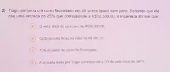 2) Tiago comprou um carro financiado em 48 vezes iguais sem juros. Sabendo que ele
deu uma entrada de 25%  que corresponde a R 12.500,00 é incorreto afirmar que:
A O valor total do carro era de RS50.000,00
B ) Cada parcela ficouno valor de RS781,25
C 75%  do valor do carro fo financiado
D A entrada dada por Tiago corresponde a 1/3 do valor total do carro.