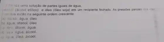 (2) Tạincs uma solução de partes iguais de água,
jatansi (alcool etilico)e óleo (óleo soja em um recipiente fechado As pressões parciais dos vapo:
Hicu dos estǎo na seguinte ordem crescente:
a) atanol, água, óleo
b) água, etanol, óleo
(c) )1:0. élcool, água
(1) ji:o água, áicool
(2) agua, óleo, álcoo!