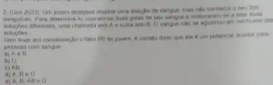 2. (Ucs 2023) Um jovem desejava realizar uma doação de sangue, mas nào conhecia o seu tipo
sanguineo Para determina-lo usaram-se duas gotas de seu sangue e mistur aram-se a elas duas
diferentes, uma chamada anti As outra anti-B. O sangue nào se aglitinou em nenhuma das
solucoes
Sem levar em consideração o fator Rh do jovem, 6 correto dizer que ele é um potencial doador para
pessoas com sangue
a) Ae B
b) O
c) AB
d) A, Be o
e) A. B,A BeO