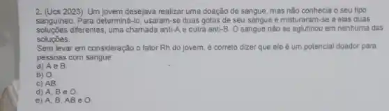 2. (Ucs 2023) Um jovem desejava realizar uma doação de sangue, mas não conhecia o seu tipo
sanguineo. Para determiná-lo usaram-se duas gotas de seu sangue e misturaram -se a elas duas
soluçbes diferentes, uma chamada anti-A e outra anti-B . O sangue nào se aglutinou em nenhuma das
soluçóes.
Sem levar em consideração o fator Rh do jovem, é correto dizer que ele é um potencial doador para
pessoas com sangue
a) A e B.
b) 0.
c) AB.
d) A, B e 0.
e) A, B AB e O.