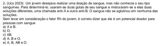 2. (Ucs 2023)Um jovem desejava realizar uma doação de sangue, mas não conhecia o seu tipo
sanguíneo. Para determiná-lo, usaram-se duas gotas de seu sangue e misturaram-se a elas duas
soluçōes diferentes, uma chamada anti-A e outra anti-B . O sangue não se aglutinou em nenhuma das
soluções.
Sem levar em consideração o fator Rh do jovem, é correto dizer que ele é um potencial doador para
pessoas com sangue
a) A e B.
b) O.
c) AB.
d) A, B e O.
e) A, B , AB e O.