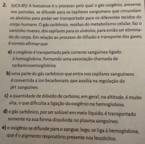 2. (UCS-RS) A hematose é o processo pelo qual o gás oxigênio presente
nos pulmōes, se difunde para os capilares sanguíneos que circundam
os alvéolos para poder ser transportado para os diferentes tecidos do
corpo humano. O gás carbônico , resíduo do metabolismo celular, faz o
caminho inverso ,dos capilares para os alvéolos, para então ser elimina-
do do corpo. Em relação ao processo de difusão e transporte dos gases,
é correto afirmar que
a) o oxigênio é transportado pela corrente sanguínea ligado
à hemoglobina , formando uma associação chamada de
carbaminoemoglobina.
b) uma parte do gás carbônico que entra nos capilares sanguíneos
é convertida a ion bicarbonato, que auxilia na regulação do
pH sanguíneo.
c) a quantidade de dióxido de carbono,em geral, na altitude , é muito
alta, o que dificulta a ligação do oxigênio na hemoglobina.
d) 0 gás carbônico porser solúvel em meio líquido, é transportado
somente na sua forma dissolvida no plasma sanguíneo.
e) o oxigênio se difunde para o sangue, logo , seliga à hemoglobina,
queéo pigmento respiratório presente nos leucócitos.