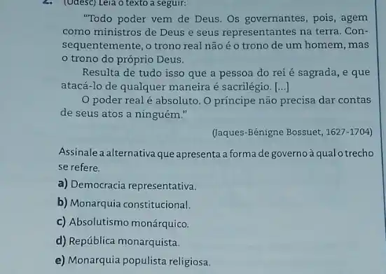 2. (Udesc) Leia o texto a seguir:
"Todo poder vem de Deus. Os governantes, pois , agem
como ministros de Deus e seus representantes na terra. Con-
sequentemente, o trono real não é o trono de um homem, mas
trono do próprio Deus.
Resulta de tudo isso que a pessoa do rei é sagrada, e que
atacá-lo de qualquer maneira é sacrilégio. ()
poder real é absoluto. O príncipe não precisa dar contas
de seus atos a ninguém."
(Jaques-Bénigne Bossuet, 1627-1704)
Assinale a alternativa que apresenta a forma de governoà qualo trecho
se refere.
a) Democracia representativa.
b) Monarquia constitucional.
c) Absolutismo monárquico.
d) República monarquista.
e) Monarquia populista religios.