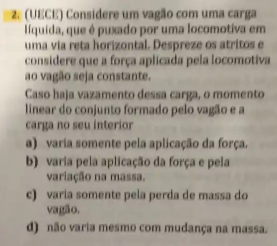 2. (UECE) C onsidere um vagão com uma car ga
líquida, que é puxado por uma locomotiva em
uma via reta horizontal. Despre ze os atritos e
considere que a força aplicada pela locomotiva
ao vag nstante.
Caso haja vaz amento dessa carga, o mo mento
linear do conjunto formado pelo vagão e a
carga no seu interior
a) varia somente pela aplicação da forca.
b) varia pe la aplicação da força e pela
variação na massa.
c) varia somente pela perda de m assa do
vagão.
d) não varia mesm o com mudança na mas sa.