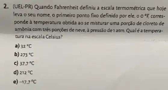 2. (UEL-PR)Quando Fahrenheit definiu a escala termométrica que hoje
leva o seu nome , o primeiro ponto fixo definida por ele. 00^circ F, corres-
ponde à temperatura obtida ao se misturar uma porção de cloreto de
amônia com três porçōes de neve, à pressão de 1 atm Qualé a tempera-
tura na escala Celsius?
a) 32^circ C
b) 273^circ C
c) 37.7^circ C
d) 212^circ C
e) -17.7^circ C