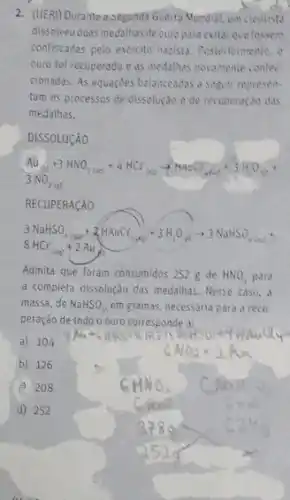 2. (UER)Durante a segunda Guerta Nundial, um cientista
dissolveuduas medalhas de ouropara evitar quelessem
confiscadas pelo exéreito nazista Pesteriormente, o
ouro foi recuperado e as medalhas novamente confec
cionadas. As equações belanceadas a segutr represent-
tam os processos de dissolução e de recuperação das
medalhas.
DISSOLUCAO
RECUPERACAO
Admita que foram consumidos 252 g de HNO_(3) para
a completa dissolução das medalhas. Nesse caso, a
massa, de NaHSO_(3) em gramas, necessaria para a recu-
peração de todo o ouro corresponde a:
a) 104
b) 126
c) 208
d) 252