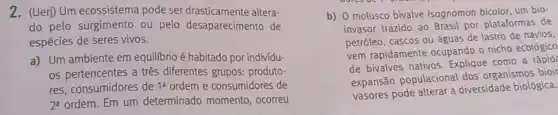 2. (Ueri) Um ecossistema pode ser drasticamente altera-
do pelo surgimento ou pelo desaparecimento de
espécies de seres vivos.
a). Um ambiente em equilibrio é habitado por individu-
os pertencentes a tres diferentes grupos: produto-
res, consumidores de 1^a ordem e consumidores de
2^a ordem. Em um determinado momento . ocorreu
b) 0 molusco bivalve Isognomon bicolor, um bio-
invasor trazido ao Brasil por plataformas de
petróleo, cascos ou águas de lastro de navios,
vem rapidamente ocupando o nicho ecológico
de bivalves nativos Explique como a rápid?
expansão populacional dos organismos bioir
vasores pode alterar a diversidade biológica.